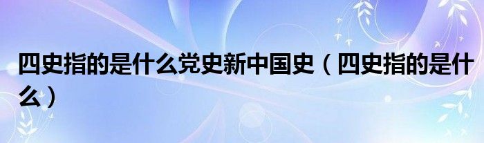 四史指的是什么党史新中国史（四史指的是什么）