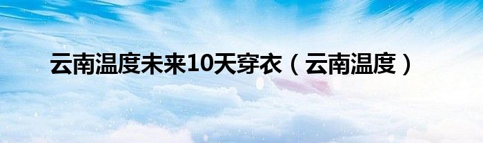 云南温度未来10天穿衣（云南温度）