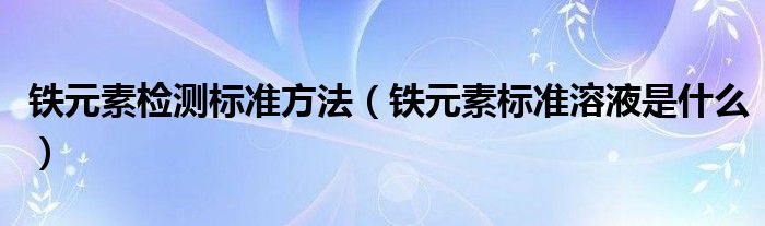 铁元素检测标准方法（铁元素标准溶液是什么）