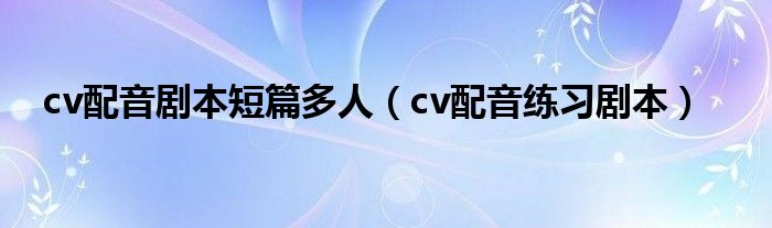 cv配音剧本短篇多人（cv配音练习剧本）