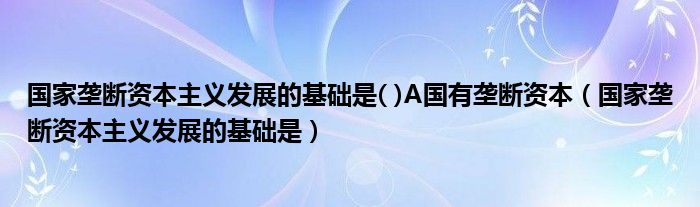 国家垄断资本主义发展的基础是( )A国有垄断资本（国家垄断资本主义发展的基础是）