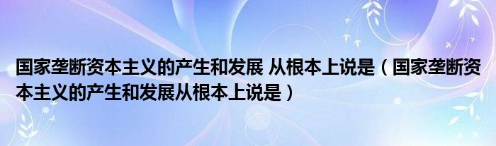 国家垄断资本主义的产生和发展 从根本上说是（国家垄断资本主义的产生和发展从根本上说是）