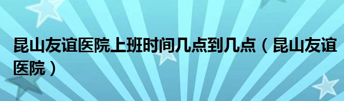 昆山友谊医院上班时间几点到几点（昆山友谊医院）