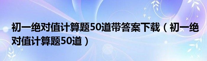 初一绝对值计算题50道带答案下载（初一绝对值计算题50道）