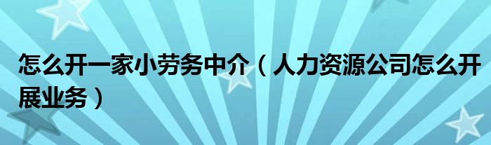 怎么开一家小劳务中介（人力资源公司怎么开展业务）