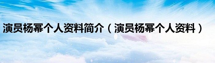 演员杨幂个人资料简介（演员杨幂个人资料）