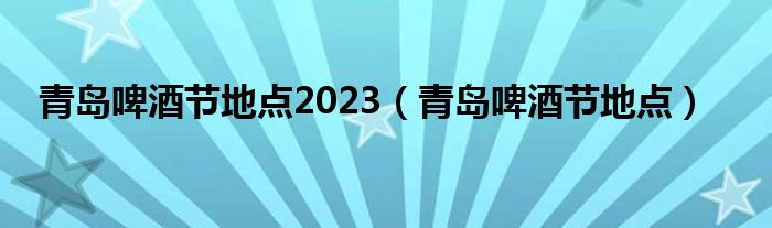 青岛啤酒节地点2023（青岛啤酒节地点）