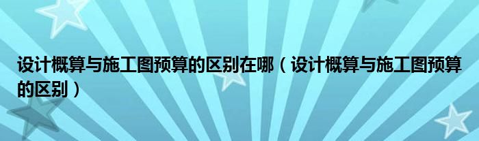 设计概算与施工图预算的区别在哪（设计概算与施工图预算的区别）