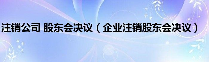 注销公司 股东会决议（企业注销股东会决议）