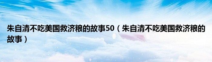 朱自清不吃美国救济粮的故事50（朱自清不吃美国救济粮的故事）