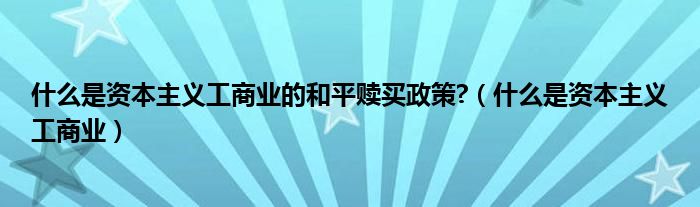 什么是资本主义工商业的和平赎买政策?（什么是资本主义工商业）