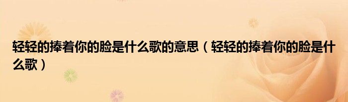 轻轻的捧着你的脸是什么歌的意思（轻轻的捧着你的脸是什么歌）