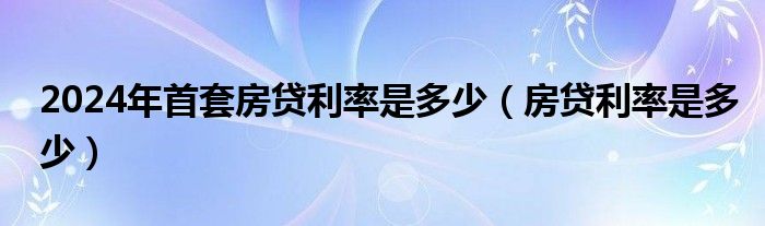 2024年首套房贷利率是多少（房贷利率是多少）