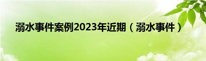 溺水事件案例2023年近期（溺水事件）