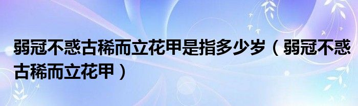 弱冠不惑古稀而立花甲是指多少岁（弱冠不惑古稀而立花甲）