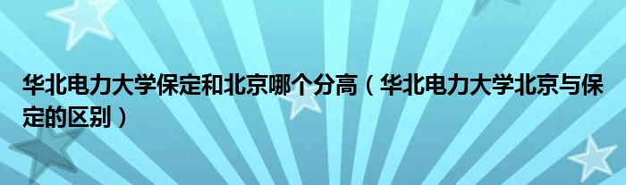 华北电力大学保定和北京哪个分高（华北电力大学北京与保定的区别）