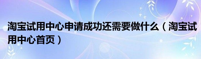 淘宝试用中心申请成功还需要做什么（淘宝试用中心首页）