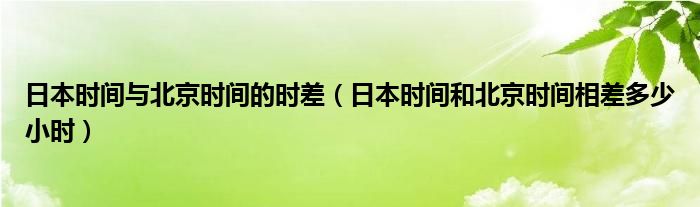 日本时间与北京时间的时差（日本时间和北京时间相差多少小时）