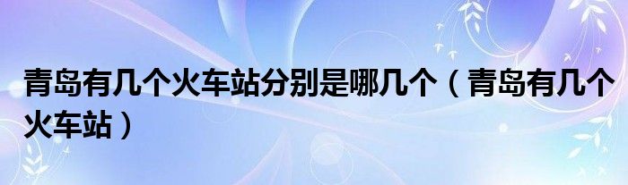 青岛有几个火车站分别是哪几个（青岛有几个火车站）