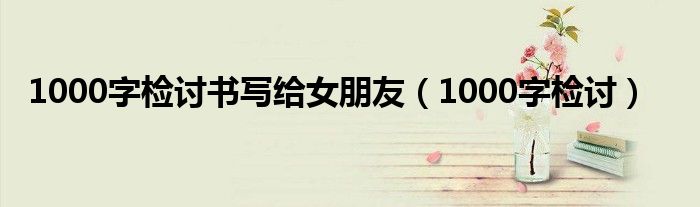 1000字检讨书写给女朋友（1000字检讨）