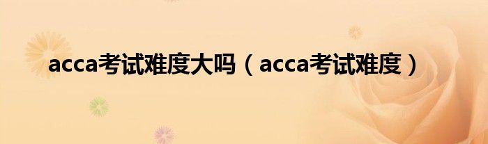 acca考试难度大吗（acca考试难度）