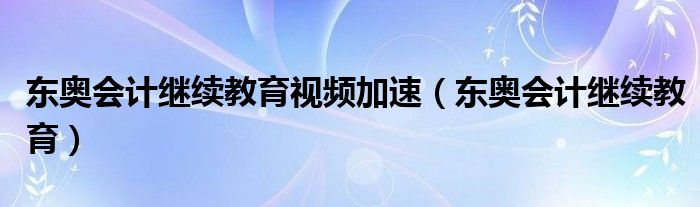 东奥会计继续教育视频加速（东奥会计继续教育）