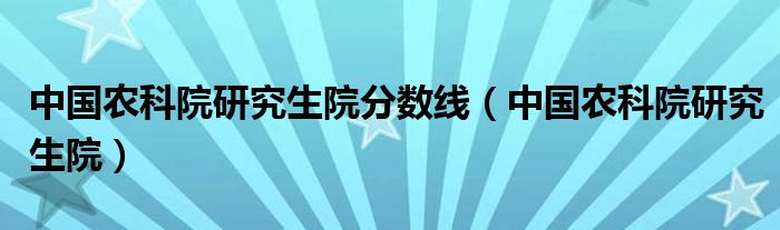 中国农科院研究生院分数线（中国农科院研究生院）