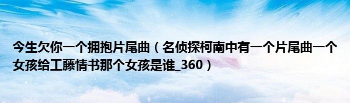 今生欠你一个拥抱片尾曲（名侦探柯南中有一个片尾曲一个女孩给工藤情书那个女孩是谁_360）