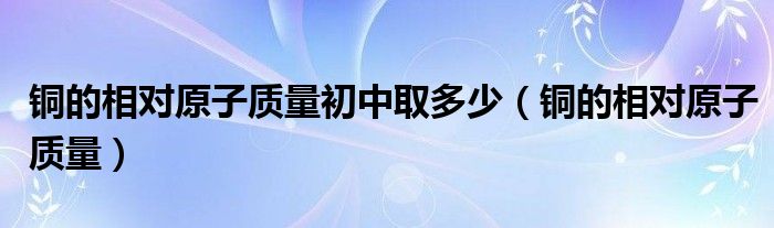 铜的相对原子质量初中取多少（铜的相对原子质量）