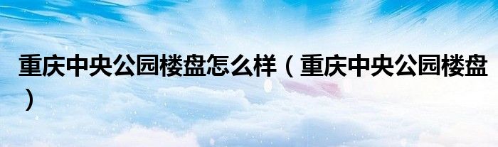 重庆中央公园楼盘怎么样（重庆中央公园楼盘）