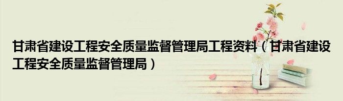 甘肃省建设工程安全质量监督管理局工程资料（甘肃省建设工程安全质量监督管理局）