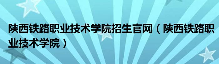 陕西铁路职业技术学院招生官网（陕西铁路职业技术学院）