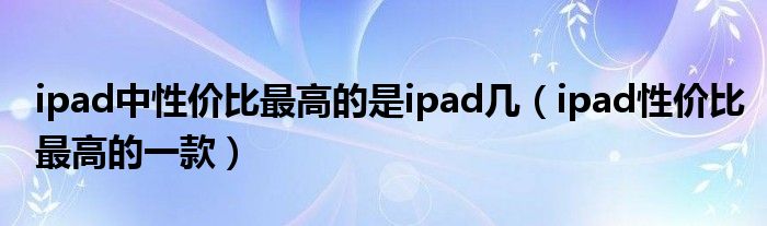 ipad中性价比最高的是ipad几（ipad性价比最高的一款）