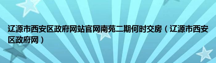 辽源市西安区政府网站官网南苑二期何时交房（辽源市西安区政府网）