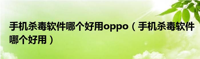 手机杀毒软件哪个好用oppo（手机杀毒软件哪个好用）