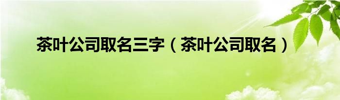 茶叶公司取名三字（茶叶公司取名）