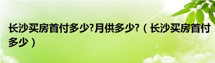 长沙买房首付多少?月供多少?（长沙买房首付多少）