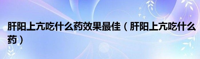 肝阳上亢吃什么药效果最佳（肝阳上亢吃什么药）