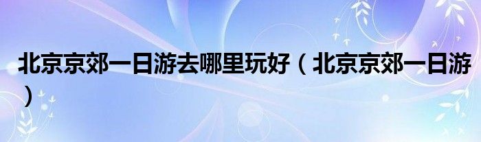 北京京郊一日游去哪里玩好（北京京郊一日游）