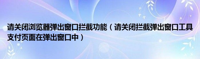 请关闭浏览器弹出窗口拦截功能（请关闭拦截弹出窗口工具支付页面在弹出窗口中）