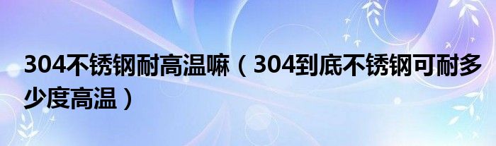 304不锈钢耐高温嘛（304到底不锈钢可耐多少度高温）