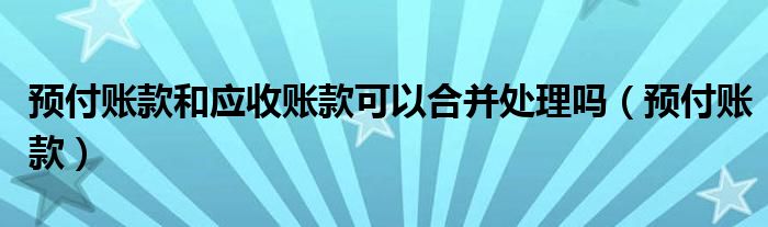 预付账款和应收账款可以合并处理吗（预付账款）