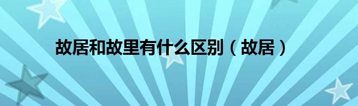 故居和故里有什么区别（故居）