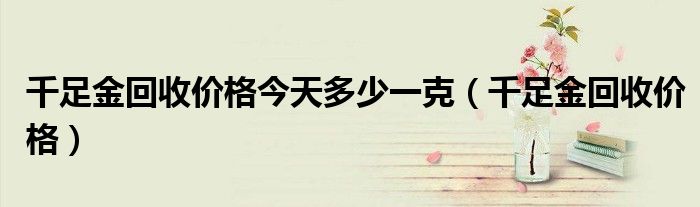 千足金回收价格今天多少一克（千足金回收价格）