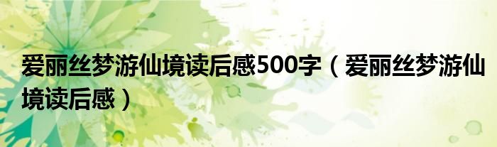 爱丽丝梦游仙境读后感500字（爱丽丝梦游仙境读后感）