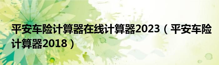 平安车险计算器在线计算器2023（平安车险计算器2018）