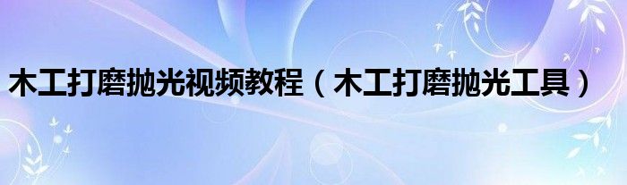 木工打磨抛光视频教程（木工打磨抛光工具）