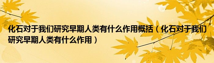 化石对于我们研究早期人类有什么作用概括（化石对于我们研究早期人类有什么作用）