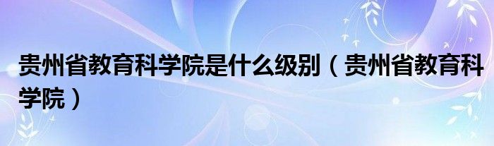 贵州省教育科学院是什么级别（贵州省教育科学院）