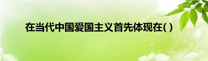 在当代中国爱国主义首先体现在( )